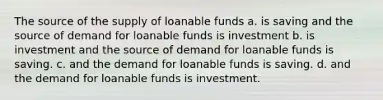 The source of the supply of loanable funds a. is saving and the source of demand for loanable funds is investment b. is investment and the source of demand for loanable funds is saving. c. and the demand for loanable funds is saving. d. and the demand for loanable funds is investment.