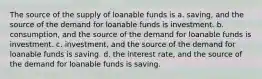 The source of the supply of loanable funds is a. saving, and the source of the demand for loanable funds is investment. b. consumption, and the source of the demand for loanable funds is investment. c. investment, and the source of the demand for loanable funds is saving. d. the interest rate, and the source of the demand for loanable funds is saving.