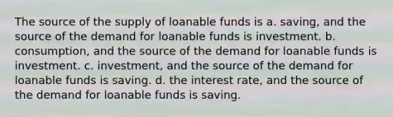 The source of the supply of loanable funds is a. saving, and the source of the demand for loanable funds is investment. b. consumption, and the source of the demand for loanable funds is investment. c. investment, and the source of the demand for loanable funds is saving. d. the interest rate, and the source of the demand for loanable funds is saving.