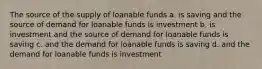 The source of the supply of loanable funds a. is saving and the source of demand for loanable funds is investment b. is investment and the source of demand for loanable funds is saving c. and the demand for loanable funds is saving d. and the demand for loanable funds is investment