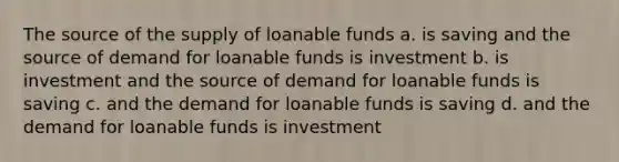 The source of the supply of loanable funds a. is saving and the source of demand for loanable funds is investment b. is investment and the source of demand for loanable funds is saving c. and the demand for loanable funds is saving d. and the demand for loanable funds is investment