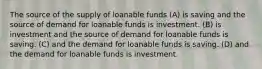 The source of the supply of loanable funds (A) is saving and the source of demand for loanable funds is investment. (B) is investment and the source of demand for loanable funds is saving. (C) and the demand for loanable funds is saving. (D) and the demand for loanable funds is investment.