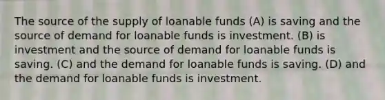 The source of the supply of loanable funds (A) is saving and the source of demand for loanable funds is investment. (B) is investment and the source of demand for loanable funds is saving. (C) and the demand for loanable funds is saving. (D) and the demand for loanable funds is investment.