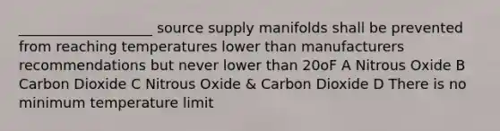 ___________________ source supply manifolds shall be prevented from reaching temperatures lower than manufacturers recommendations but never lower than 20oF A Nitrous Oxide B Carbon Dioxide C Nitrous Oxide & Carbon Dioxide D There is no minimum temperature limit