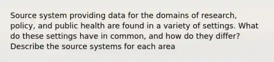 Source system providing data for the domains of research, policy, and public health are found in a variety of settings. What do these settings have in common, and how do they differ? Describe the source systems for each area