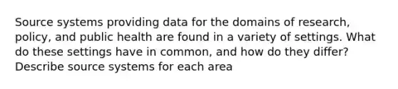 Source systems providing data for the domains of research, policy, and public health are found in a variety of settings. What do these settings have in common, and how do they differ? Describe source systems for each area