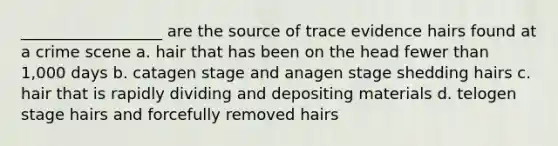 __________________ are the source of trace evidence hairs found at a crime scene a. hair that has been on the head fewer than 1,000 days b. catagen stage and anagen stage shedding hairs c. hair that is rapidly dividing and depositing materials d. telogen stage hairs and forcefully removed hairs