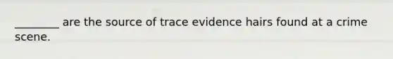 ________ are the source of trace evidence hairs found at a crime scene.