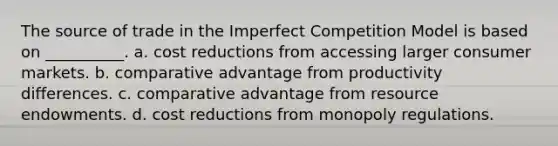 The source of trade in the Imperfect Competition Model is based on __________. a. cost reductions from accessing larger consumer markets. b. comparative advantage from productivity differences. c. comparative advantage from resource endowments. d. cost reductions from monopoly regulations.