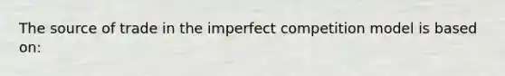 The source of trade in the imperfect competition model is based on: