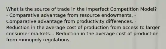 What is the source of trade in the Imperfect Competition Model? - Comparative advantage from resource endowments. - Comparative advantage from productivity differences. - Reduction in the average cost of production from access to larger consumer markets. - Reduction in the average cost of production from monopoly regulations.