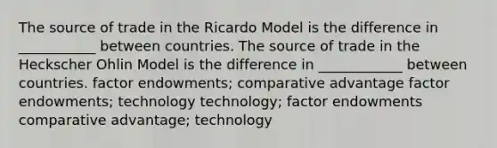 The source of trade in the Ricardo Model is the difference in ___________ between countries. The source of trade in the Heckscher Ohlin Model is the difference in ____________ between countries. factor endowments; comparative advantage factor endowments; technology technology; factor endowments comparative advantage; technology