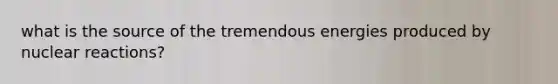 what is the source of the tremendous energies produced by nuclear reactions?