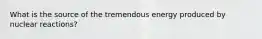 What is the source of the tremendous energy produced by nuclear reactions?