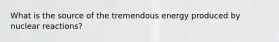 What is the source of the tremendous energy produced by nuclear reactions?
