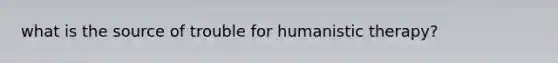 what is the source of trouble for humanistic therapy?