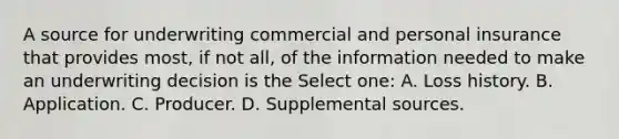 A source for underwriting commercial and personal insurance that provides most, if not all, of the information needed to make an underwriting decision is the Select one: A. Loss history. B. Application. C. Producer. D. Supplemental sources.