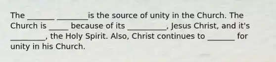 The _______ ________is the source of unity in the Church. The Church is _____ because of its __________, Jesus Christ, and it's _________, the Holy Spirit. Also, Christ continues to _______ for unity in his Church.