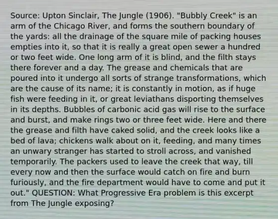 Source: Upton Sinclair, The Jungle (1906). "Bubbly Creek" is an arm of the Chicago River, and forms the southern boundary of the yards: all the drainage of the square mile of packing houses empties into it, so that it is really a great open sewer a hundred or two feet wide. One long arm of it is blind, and the filth stays there forever and a day. The grease and chemicals that are poured into it undergo all sorts of strange transformations, which are the cause of its name; it is constantly in motion, as if huge fish were feeding in it, or great leviathans disporting themselves in its depths. Bubbles of carbonic acid gas will rise to the surface and burst, and make rings two or three feet wide. Here and there the grease and filth have caked solid, and the creek looks like a bed of lava; chickens walk about on it, feeding, and many times an unwary stranger has started to stroll across, and vanished temporarily. The packers used to leave the creek that way, till every now and then the surface would catch on fire and burn furiously, and the fire department would have to come and put it out." QUESTION: What Progressive Era problem is this excerpt from The Jungle exposing?