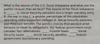 What is the source of the U.S. fiscal imbalance and what are the painful choices that we​ face? The source of the fiscal imbalance is​ ______. A. Social Security pensions and a larger standing army B. the war in Iraq C. a greater percentage of the population attending​ state-supported colleges D. Social Security pensions and Medicare benefits The painful choices that we face arise because to meet its​ obligations, the federal government must consider four​ alternatives: _____ income taxes. _____ Social Security taxes. _____ Social Security benefits. _____ federal government discretionary spending.