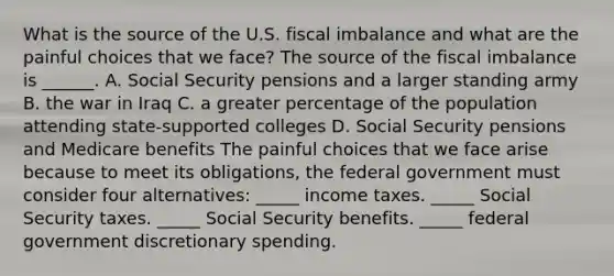 What is the source of the U.S. fiscal imbalance and what are the painful choices that we​ face? The source of the fiscal imbalance is​ ______. A. Social Security pensions and a larger standing army B. <a href='https://www.questionai.com/knowledge/kHmlsUNAGF-the-war-in-iraq' class='anchor-knowledge'>the war in iraq</a> C. a greater percentage of the population attending​ state-supported colleges D. Social Security pensions and Medicare benefits The painful choices that we face arise because to meet its​ obligations, the federal government must consider four​ alternatives: _____ income taxes. _____ Social Security taxes. _____ Social Security benefits. _____ federal government discretionary spending.