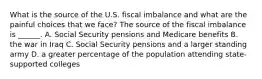 What is the source of the U.S. fiscal imbalance and what are the painful choices that we​ face? The source of the fiscal imbalance is​ ______. A. Social Security pensions and Medicare benefits B. the war in Iraq C. Social Security pensions and a larger standing army D. a greater percentage of the population attending​ state-supported colleges