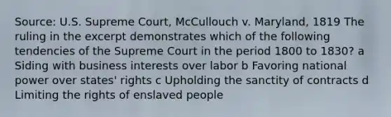 Source: U.S. Supreme Court, McCullouch v. Maryland, 1819 The ruling in the excerpt demonstrates which of the following tendencies of the Supreme Court in the period 1800 to 1830? a Siding with business interests over labor b Favoring national power over states' rights c Upholding the sanctity of contracts d Limiting the rights of enslaved people