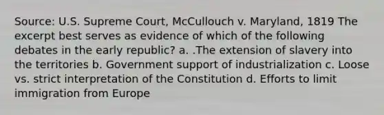 Source: U.S. Supreme Court, McCullouch v. Maryland, 1819 The excerpt best serves as evidence of which of the following debates in the early republic? a. .The extension of slavery into the territories b. Government support of industrialization c. Loose vs. strict interpretation of the Constitution d. Efforts to limit immigration from Europe