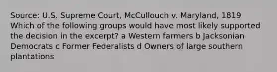 Source: U.S. Supreme Court, McCullouch v. Maryland, 1819 Which of the following groups would have most likely supported the decision in the excerpt? a Western farmers b Jacksonian Democrats c Former Federalists d Owners of large southern plantations