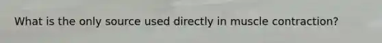 What is the only source used directly in muscle contraction?