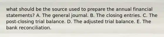 what should be the source used to prepare the annual financial statements? A. The general journal. B. The closing entries. C. The post-closing trial balance. D. The adjusted trial balance. E. The bank reconciliation.