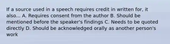 If a source used in a speech requires credit in written for, it also... A. Requires consent from the author B. Should be mentioned before the speaker's findings C. Needs to be quoted directly D. Should be acknowledged orally as another person's work