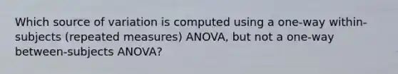 Which source of variation is computed using a one-way within-subjects (repeated measures) ANOVA, but not a one-way between-subjects ANOVA?