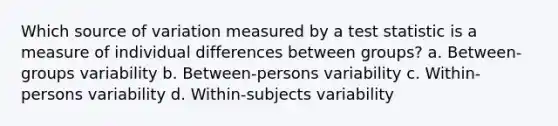 Which source of variation measured by a test statistic is a measure of individual differences between groups? a. Between-groups variability b. Between-persons variability c. Within-persons variability d. Within-subjects variability