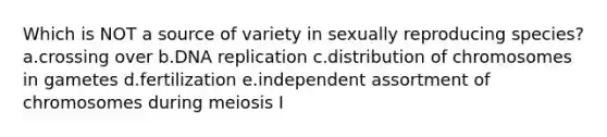 Which is NOT a source of variety in sexually reproducing species? a.crossing over b.<a href='https://www.questionai.com/knowledge/kofV2VQU2J-dna-replication' class='anchor-knowledge'>dna replication</a> c.distribution of chromosomes in gametes d.fertilization e.independent assortment of chromosomes during meiosis I