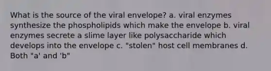 What is the source of the viral envelope? a. viral enzymes synthesize the phospholipids which make the envelope b. viral enzymes secrete a slime layer like polysaccharide which develops into the envelope c. "stolen" host cell membranes d. Both "a' and 'b"