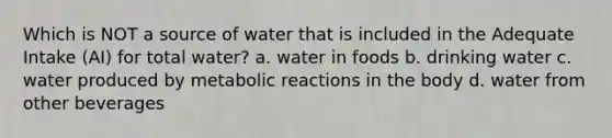 Which is NOT a source of water that is included in the Adequate Intake (AI) for total water? a. water in foods b. drinking water c. water produced by metabolic reactions in the body d. water from other beverages