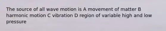 The source of all wave motion is A movement of matter B harmonic motion C vibration D region of variable high and low pressure