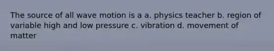 The source of all wave motion is a a. physics teacher b. region of variable high and low pressure c. vibration d. movement of matter