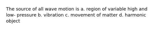 The source of all wave motion is a. region of variable high and low- pressure b. vibration c. movement of matter d. harmonic object