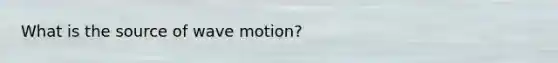 What is the source of wave motion?