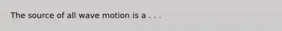 The source of all wave motion is a . . .