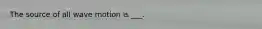 The source of all wave motion is ___.