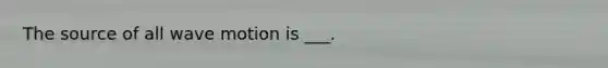 The source of all wave motion is ___.