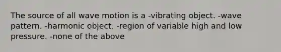 The source of all wave motion is a -vibrating object. -wave pattern. -harmonic object. -region of variable high and low pressure. -none of the above