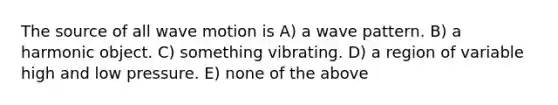 The source of all wave motion is A) a wave pattern. B) a harmonic object. C) something vibrating. D) a region of variable high and low pressure. E) none of the above