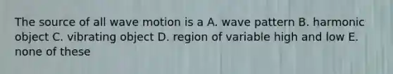 The source of all <a href='https://www.questionai.com/knowledge/kpc8YLKZxg-wave-motion' class='anchor-knowledge'>wave motion</a> is a A. wave pattern B. harmonic object C. vibrating object D. region of variable high and low E. none of these