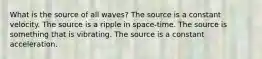 What is the source of all waves? The source is a constant velocity. The source is a ripple in space-time. The source is something that is vibrating. The source is a constant acceleration.