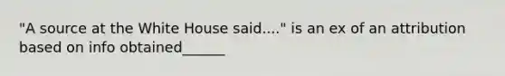 "A source at the White House said...." is an ex of an attribution based on info obtained______