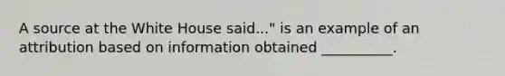 A source at the White House said..." is an example of an attribution based on information obtained __________.